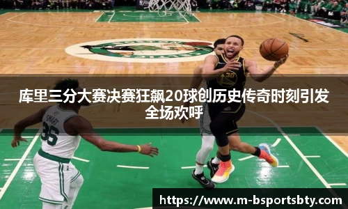 库里三分大赛决赛狂飙20球创历史传奇时刻引发全场欢呼