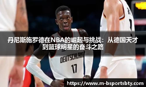 丹尼斯施罗德在NBA的崛起与挑战：从德国天才到篮球明星的奋斗之路